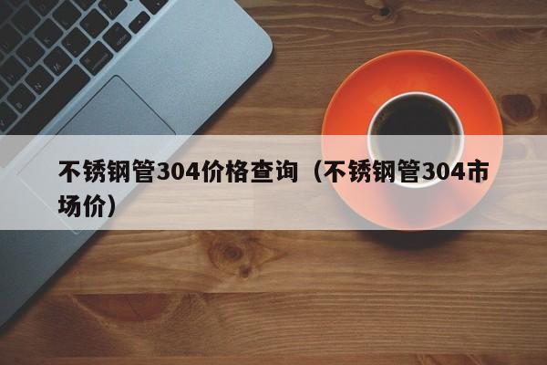 不锈钢管304价格查询（不锈钢管304市场价）