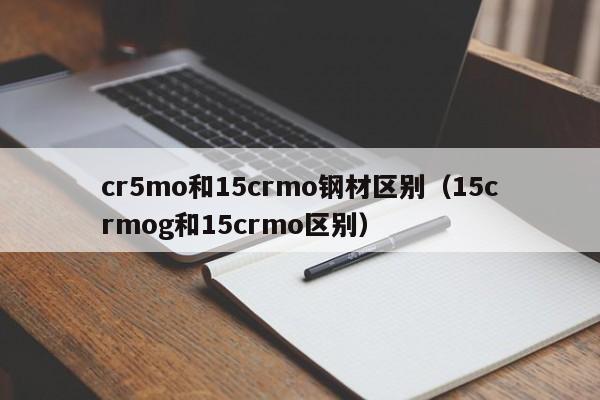 cr5mo和15crmo钢材区别（15crmog和15crmo区别）