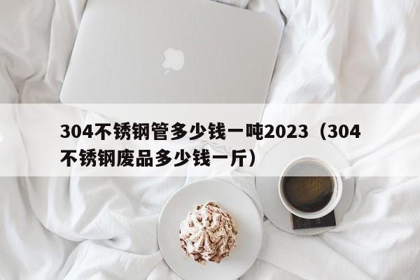 304不锈钢管多少钱一吨2023（304不锈钢废品多少钱一斤）