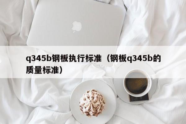 q345b钢板执行标准（钢板q345b的质量标准）