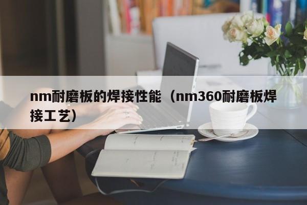 nm耐磨板的焊接性能（nm360耐磨板焊接工艺）