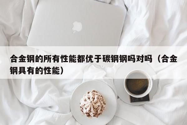 合金钢的所有性能都优于碳钢钢吗对吗（合金钢具有的性能）