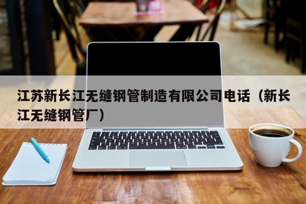 江苏新长江无缝钢管制造有限公司电话（新长江无缝钢管厂）