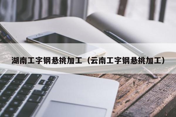 湖南工字钢悬挑加工（云南工字钢悬挑加工）