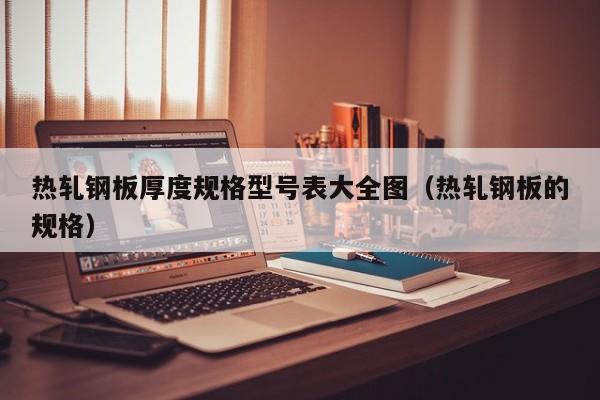 热轧钢板厚度规格型号表大全图（热轧钢板的规格）