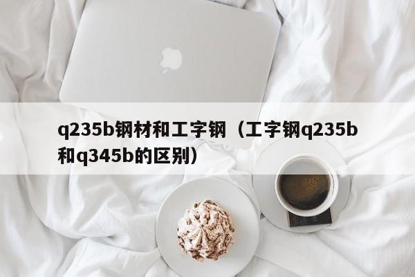 q235b钢材和工字钢（工字钢q235b和q345b的区别）