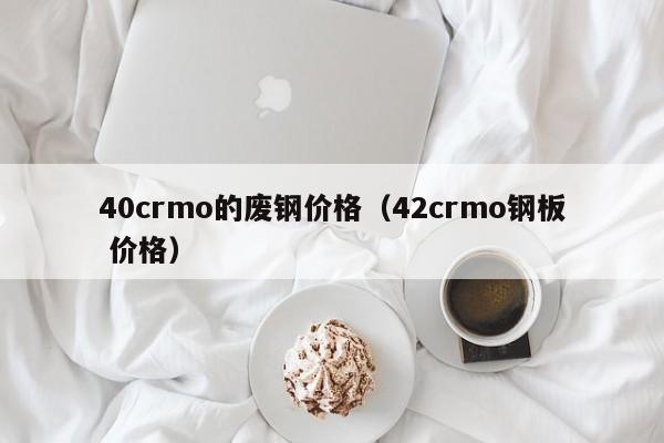 40crmo的废钢价格（42crmo钢板 价格）