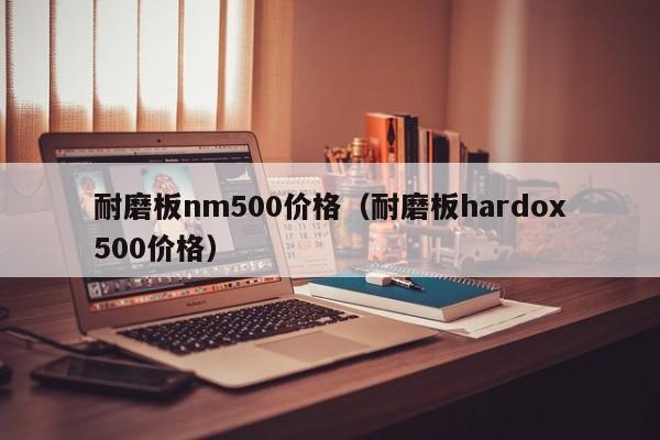 耐磨板nm500价格（耐磨板hardox500价格）