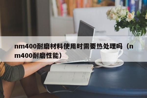 nm400耐磨材料使用时需要热处理吗（nm400耐磨性能）