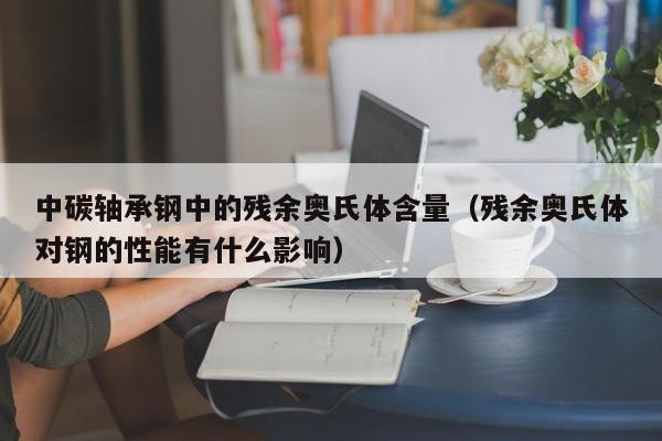 中碳轴承钢中的残余奥氏体含量（残余奥氏体对钢的性能有什么影响）