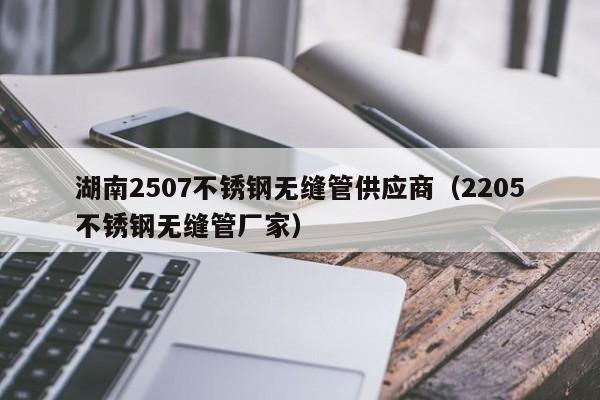 湖南2507不锈钢无缝管供应商（2205不锈钢无缝管厂家）