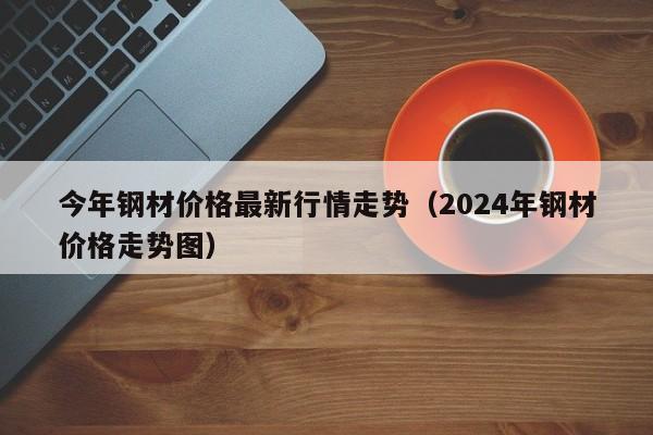 今年钢材价格最新行情走势（2024年钢材价格走势图）